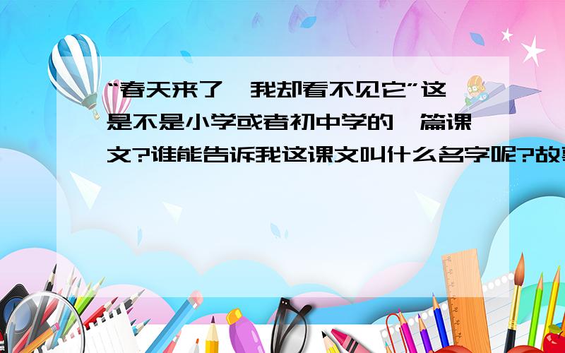 “春天来了,我却看不见它”这是不是小学或者初中学的一篇课文?谁能告诉我这课文叫什么名字呢?故事大概是说一个盲人,在路边乞讨,可是,他的收入可不理想,每天刚好够吃两顿,有一天,一个