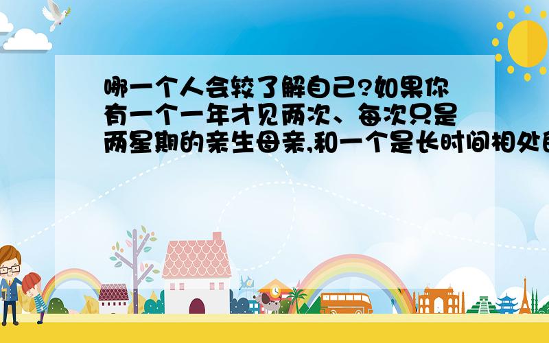 哪一个人会较了解自己?如果你有一个一年才见两次、每次只是两星期的亲生母亲,和一个是长时间相处的养母,你觉得哪一个会较了解自己,对自己的评价较正确?谢谢答覆和意见.