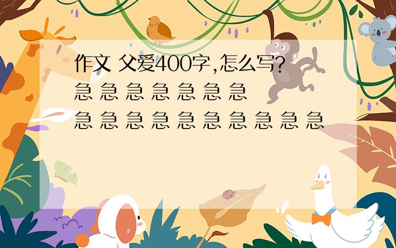 作文 父爱400字,怎么写?急 急 急 急 急 急 急 急 急 急 急 急 急 急 急 急 急