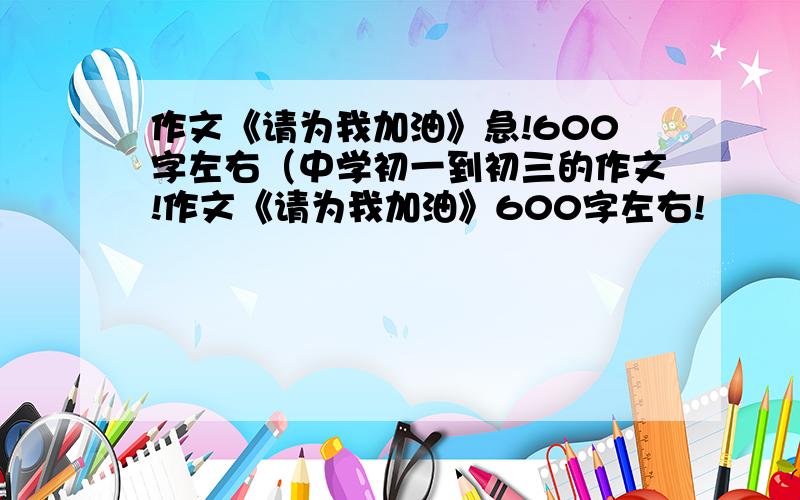 作文《请为我加油》急!600字左右（中学初一到初三的作文!作文《请为我加油》600字左右!