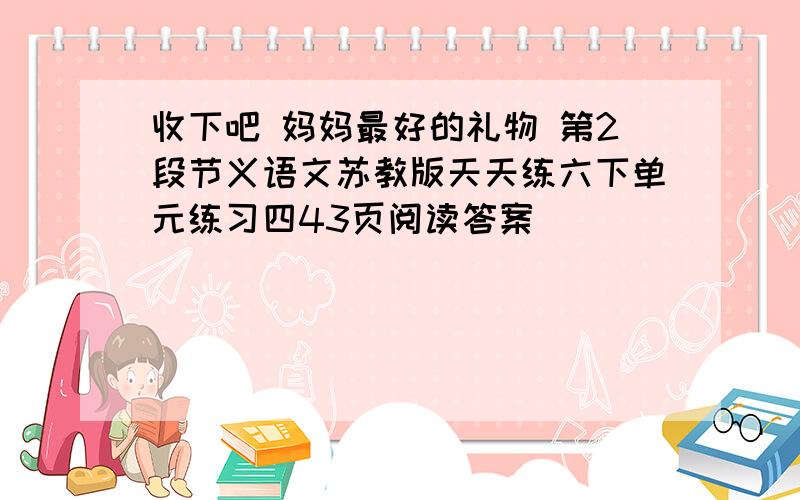 收下吧 妈妈最好的礼物 第2段节义语文苏教版天天练六下单元练习四43页阅读答案