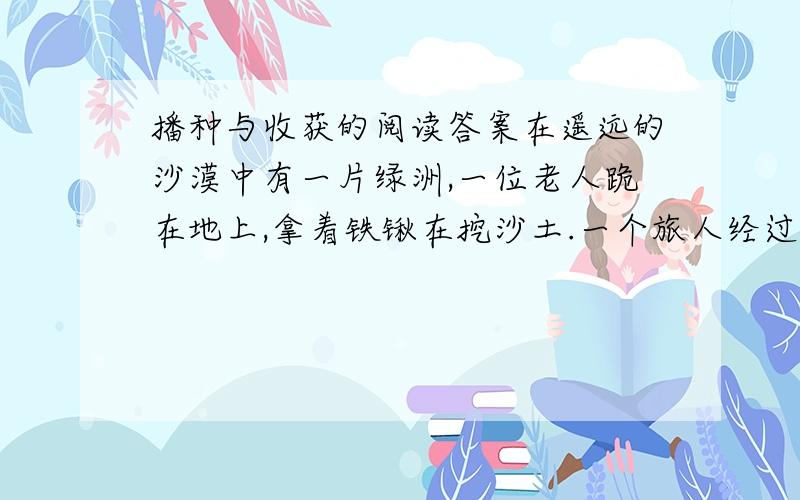 播种与收获的阅读答案在遥远的沙漠中有一片绿洲,一位老人跪在地上,拿着铁锹在挖沙土.一个旅人经过绿洲,停下来给骆驼饮水.他看到满头大汗的老人,便上前打了声招呼：大爷.”老人回答时