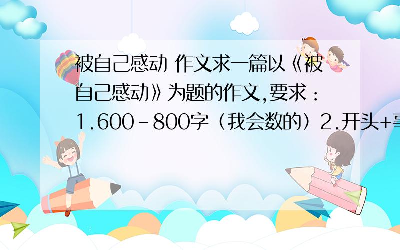 被自己感动 作文求一篇以《被自己感动》为题的作文,要求：1.600-800字（我会数的）2.开头+事件1+事件2+感悟+结尾3.至少5段4.有细腻的描写5.满足以上条件者加分必须满足