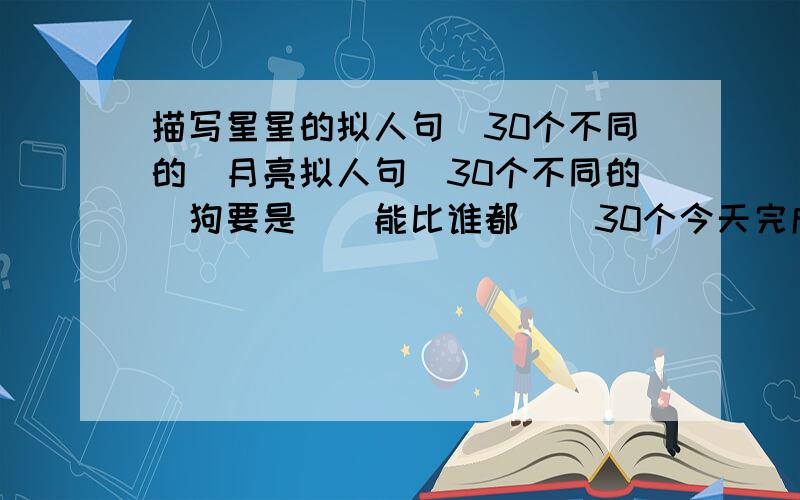 描写星星的拟人句（30个不同的)月亮拟人句（30个不同的）狗要是（）能比谁都（）30个今天完成!