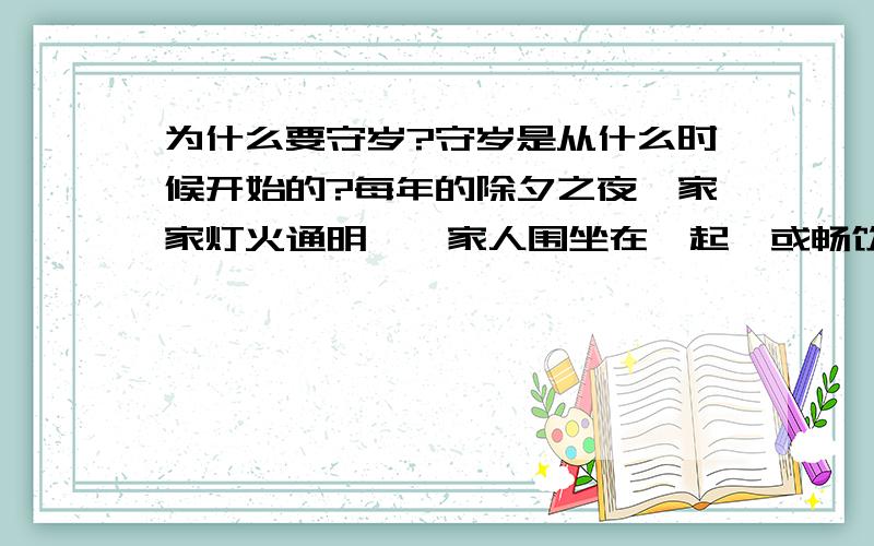 为什么要守岁?守岁是从什么时候开始的?每年的除夕之夜,家家灯火通明,一家人围坐在一起,或畅饮,或欢歌.此谓之守岁.但怎么会有这个风俗呢?这个风俗又是从什么时候开始的?请专家予以指点