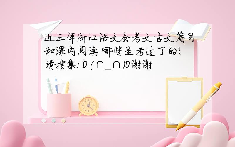 近三年浙江语文会考文言文篇目和课内阅读 哪些是考过了的?请搜集!O(∩_∩)O谢谢