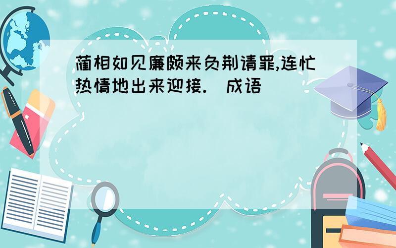 蔺相如见廉颇来负荆请罪,连忙热情地出来迎接.(成语)