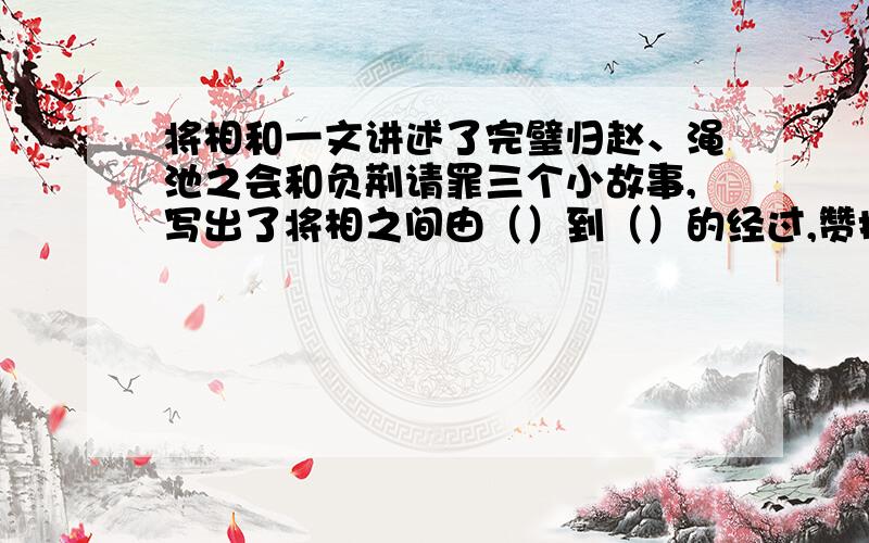 将相和一文讲述了完璧归赵、渑池之会和负荆请罪三个小故事,写出了将相之间由（）到（）的经过,赞扬了蔺相如（）的可贵品质,也赞扬了廉颇（）的精神