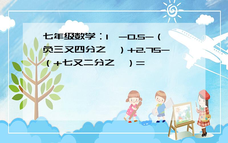 七年级数学：1、-0.5-（负三又四分之一）+2.75-（+七又二分之一）=