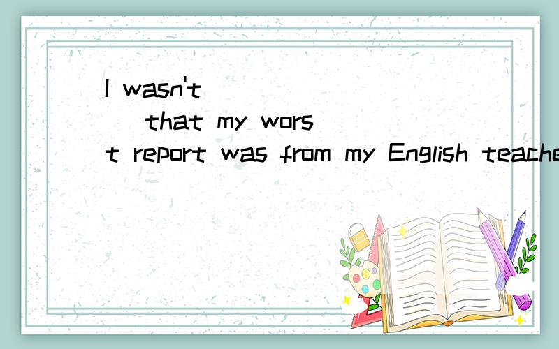 I wasn't ______ that my worst report was from my English teacher because I was too lazy.