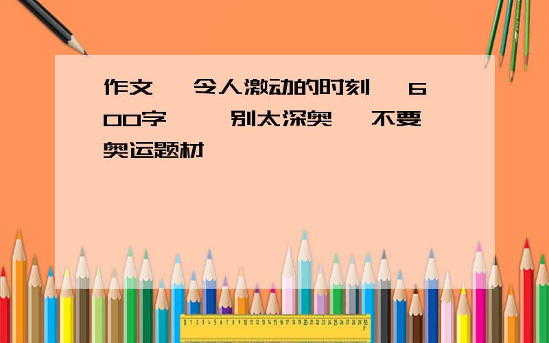 作文 ,令人激动的时刻 ,600字 ,,别太深奥 ,不要奥运题材