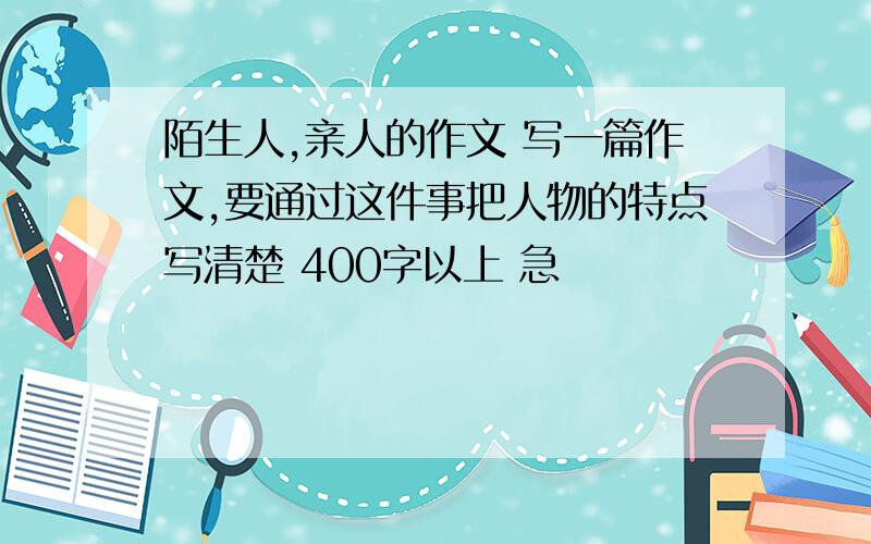 陌生人,亲人的作文 写一篇作文,要通过这件事把人物的特点写清楚 400字以上 急