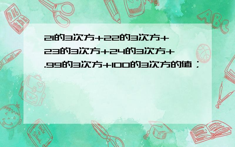 21的3次方+22的3次方+23的3次方+24的3次方+.99的3次方+100的3次方的值；