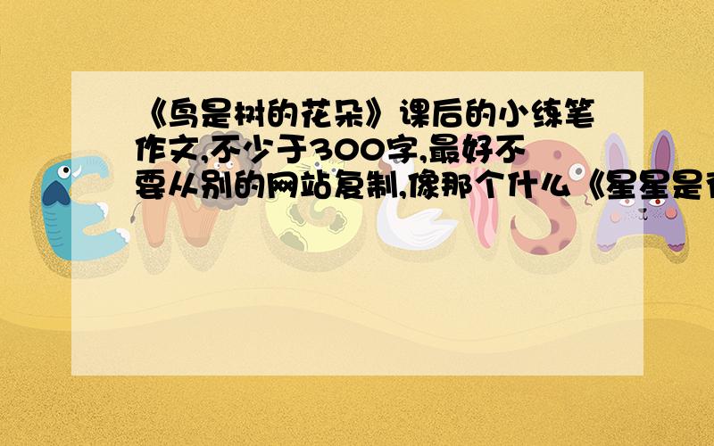 《鸟是树的花朵》课后的小练笔作文,不少于300字,最好不要从别的网站复制,像那个什么《星星是夜空的眼睛》我都看腻了.是冀教版六年级下学期第3课《鸟是树的花朵》课后的小练笔