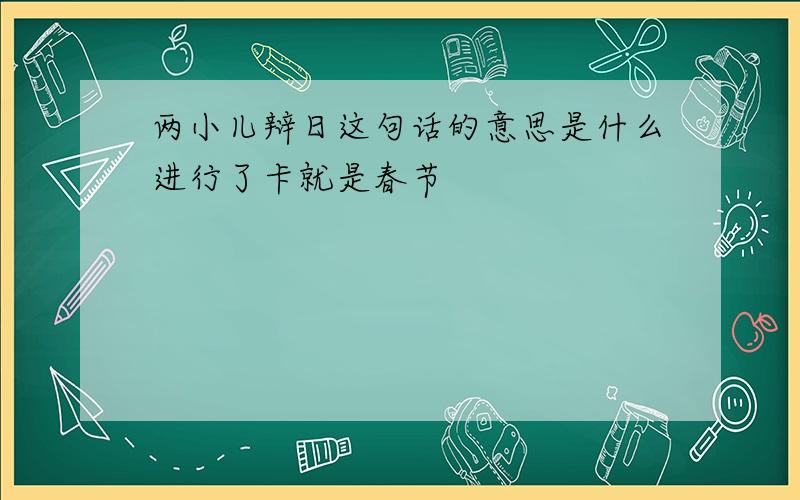 两小儿辩日这句话的意思是什么进行了卡就是春节