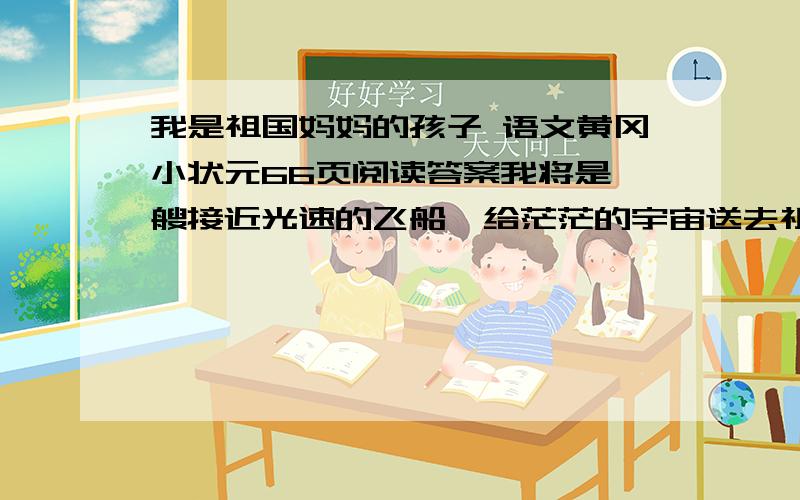 我是祖国妈妈的孩子 语文黄冈小状元66页阅读答案我将是一艘接近光速的飞船,给茫茫的宇宙送去祖国妈妈的问候,所有智慧的生命一起唱着和平之歌；我将是高山顶上的一所希望小学,让知识