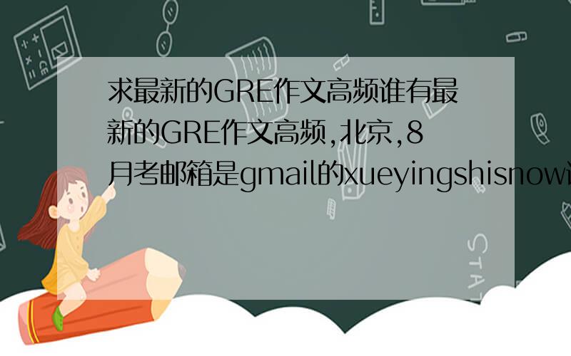 求最新的GRE作文高频谁有最新的GRE作文高频,北京,8月考邮箱是gmail的xueyingshisnow谢谢