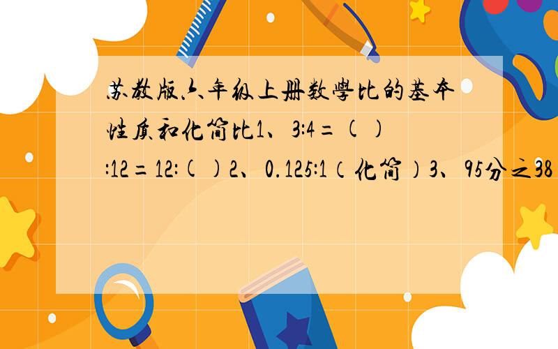 苏教版六年级上册数学比的基本性质和化简比1、3:4=():12=12:()2、0.125:1（化简）3、95分之38（化简比）4、11分之220（化简比）5、12:9分之8（化简比）