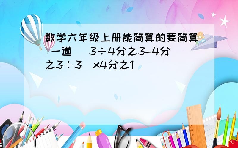 数学六年级上册能简算的要简算 一道 （3÷4分之3-4分之3÷3）x4分之1