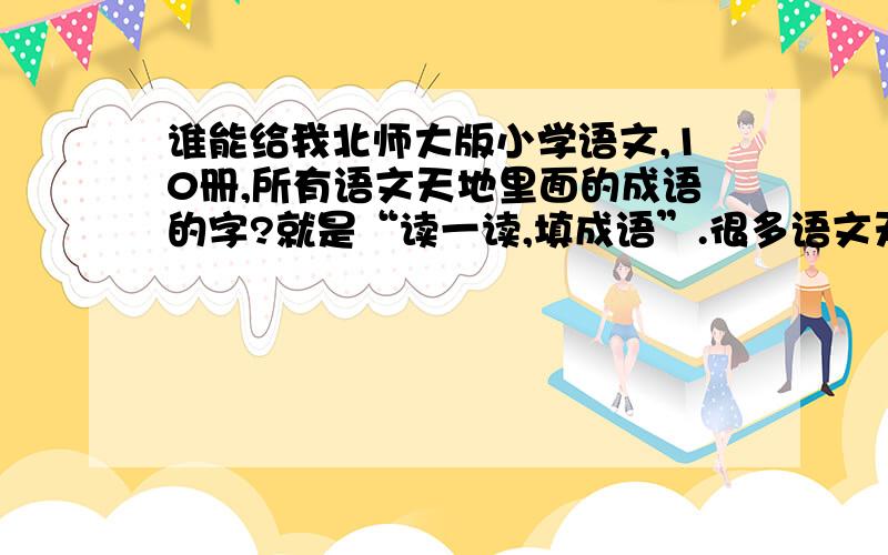 谁能给我北师大版小学语文,10册,所有语文天地里面的成语的字?就是“读一读,填成语”.很多语文天地里都有一个四行四列的成语方格,假如第一行第一个是“光”、第二行第二个是“光”,第