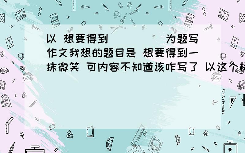 以 想要得到_____为题写作文我想的题目是 想要得到一抹微笑 可内容不知道该咋写了 以这个标题写微笑是不是就意味着我以前没得到过微笑?