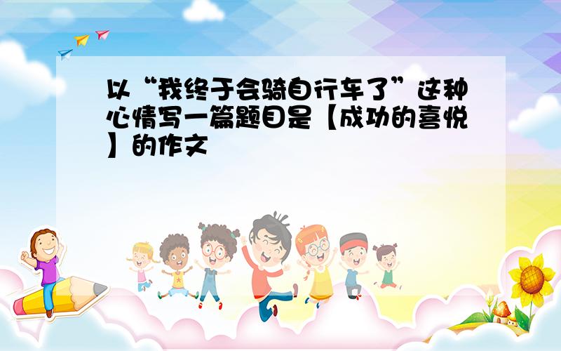 以“我终于会骑自行车了”这种心情写一篇题目是【成功的喜悦】的作文