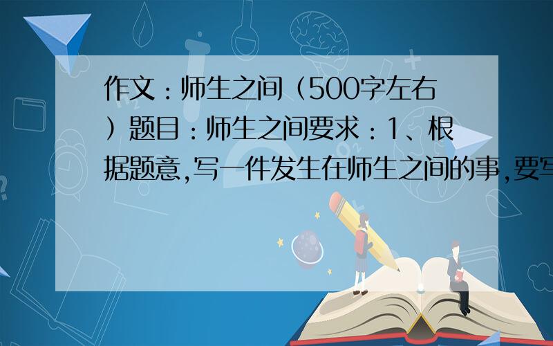 作文：师生之间（500字左右）题目：师生之间要求：1、根据题意,写一件发生在师生之间的事,要写出真实情感,特别注意题目中的“之间”二字.2、写一篇500字左右的记叙文,内容具体、条理清