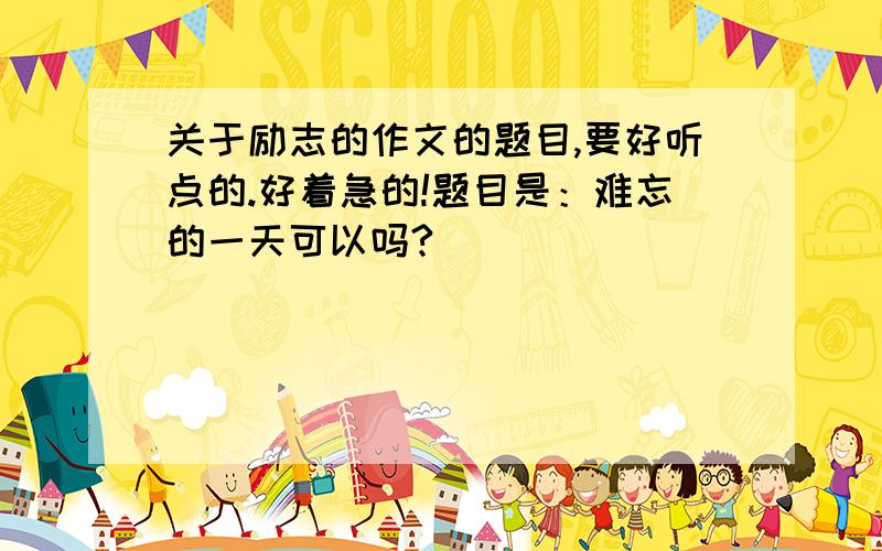 关于励志的作文的题目,要好听点的.好着急的!题目是：难忘的一天可以吗?