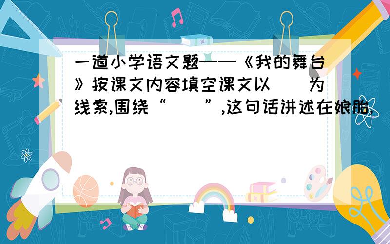 一道小学语文题——《我的舞台》按课文内容填空课文以（）为线索,围绕“（）”,这句话讲述在娘胎,（）；刚会走路,（）；（）和（）这几件事,说明了在艺术和生活舞台上,（）让人走向