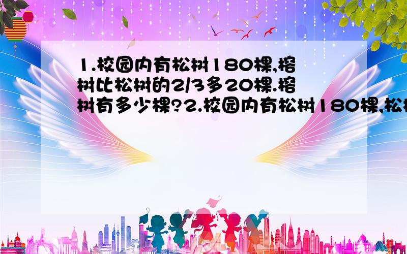 1.校园内有松树180棵,榕树比松树的2/3多20棵.榕树有多少棵?2.校园内有松树180棵,松树比榕树的2/3少20棵.榕树有多少棵?3.甲乙两袋大米共160kg,甲袋重量的1/2与一代重量的3/4一样重.两袋大米各多