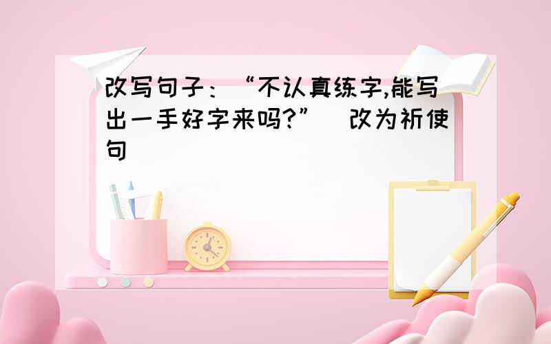 改写句子：“不认真练字,能写出一手好字来吗?”（改为祈使句）