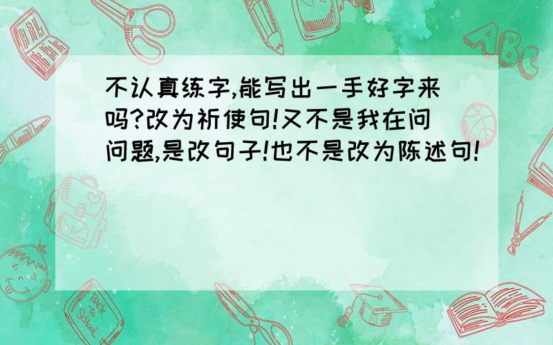 不认真练字,能写出一手好字来吗?改为祈使句!又不是我在问问题,是改句子!也不是改为陈述句!