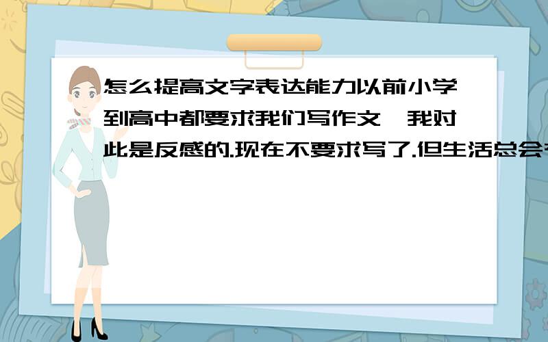 怎么提高文字表达能力以前小学到高中都要求我们写作文,我对此是反感的.现在不要求写了.但生活总会有点感悟,或者对新闻事件有些想法想通过文字表达出来.但往往写出来就那么几句,且不