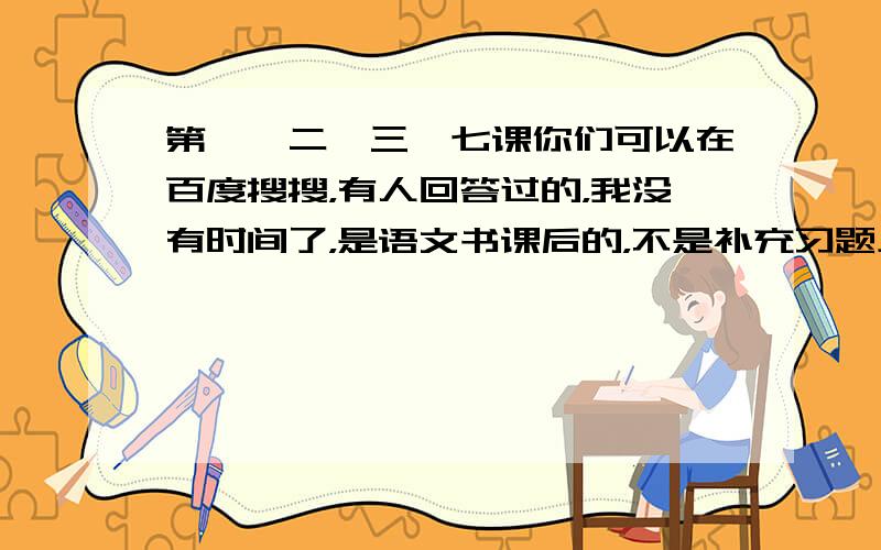 第一、二、三、七课你们可以在百度搜搜，有人回答过的，我没有时间了，是语文书课后的，不是补充习题上的