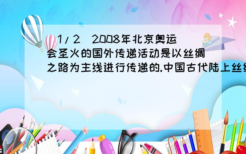 (1/2)2008年北京奥运会圣火的国外传递活动是以丝绸之路为主线进行传递的.中国古代陆上丝绸之路的路线...(1/2)2008年北京奥运会圣火的国外传递活动是以丝绸之路为主线进行传递的.中国古代