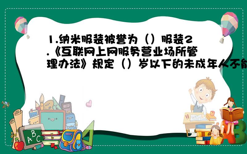 1.纳米服装被誉为（）服装2.《互联网上网服务营业场所管理办法》规定（）岁以下的未成年人不能进网吧.3.农业包括（）（）（）4.随着人们生产生活水平的提高,农产品更加讲究（）（）（