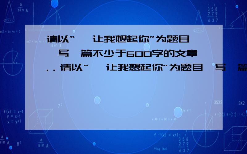 请以“ ,让我想起你”为题目,写一篇不少于600字的文章.．请以“ ,让我想起你”为题目,写一篇不少于600字的文章.要求：（1）补全题目,然后写作；（2）文体不限,努力表达自己的真情实感；