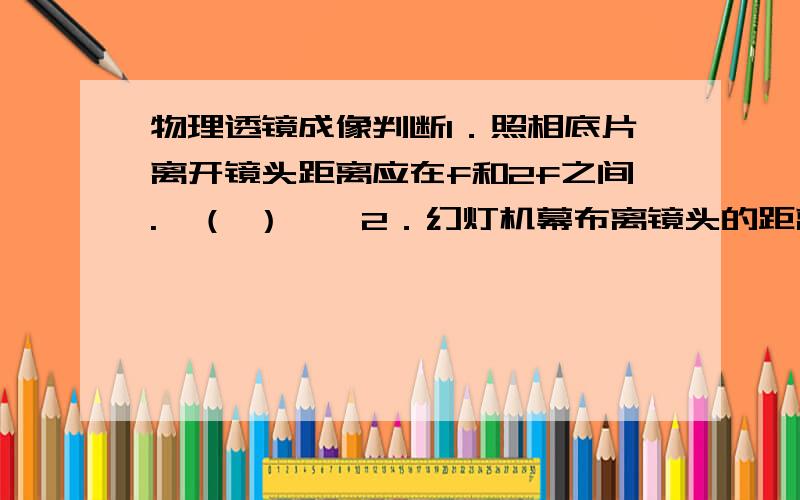 物理透镜成像判断1．照相底片离开镜头距离应在f和2f之间.　（ ）　　2．幻灯机幕布离镜头的距离应大于2f.　　（ ）　　3．放大镜离开物体的距离应该在f和2f之间.（ ）　　4．照相机、幻