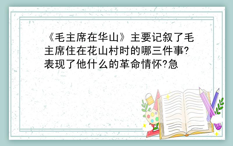 《毛主席在华山》主要记叙了毛主席住在花山村时的哪三件事?表现了他什么的革命情怀?急