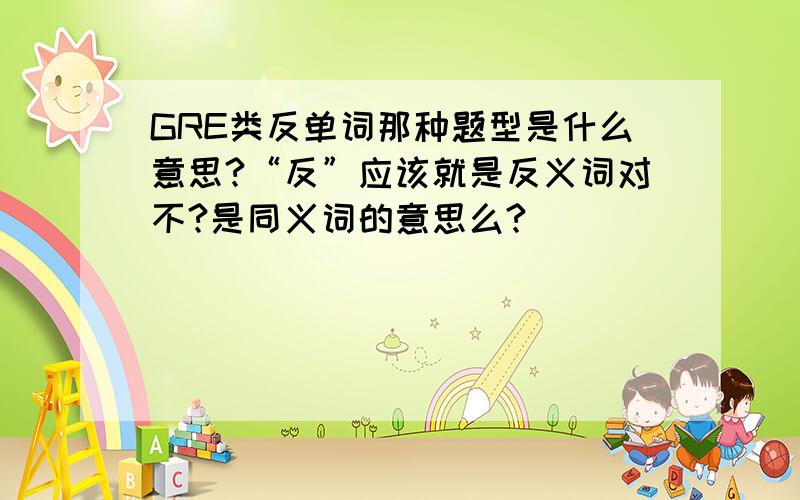 GRE类反单词那种题型是什么意思?“反”应该就是反义词对不?是同义词的意思么?