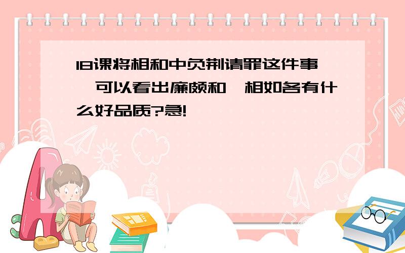 18课将相和中负荆请罪这件事,可以看出廉颇和蔺相如各有什么好品质?急!