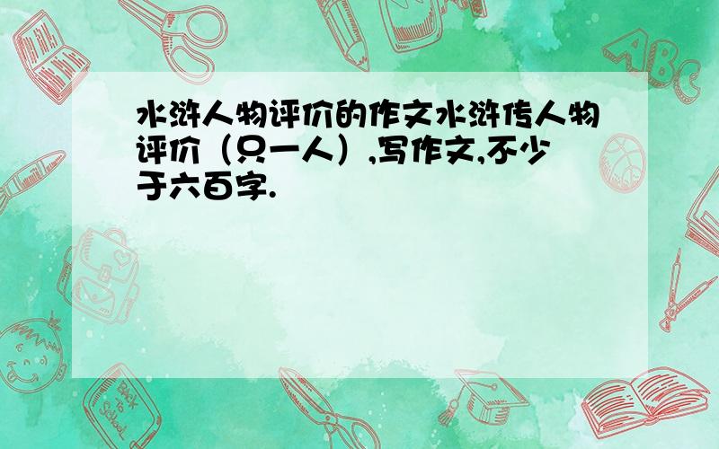 水浒人物评价的作文水浒传人物评价（只一人）,写作文,不少于六百字.