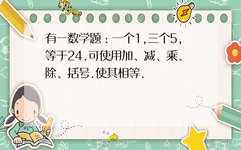 有一数学题：一个1,三个5,等于24.可使用加、减、乘、除、括号.使其相等.