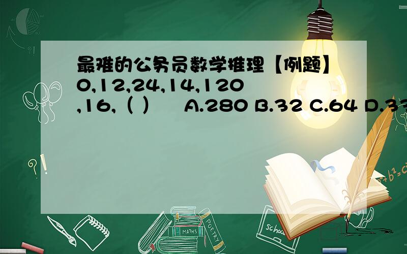 最难的公务员数学推理【例题】0,12,24,14,120,16,（ ）    A.280 B.32 C.64 D.336【例题】0,1,0,5,8,17,19,（ ）    A.21 B.37 C.102 D.106【例题】67,54,46,35,29,（ ）    A.13 B.15 C.18 D.20