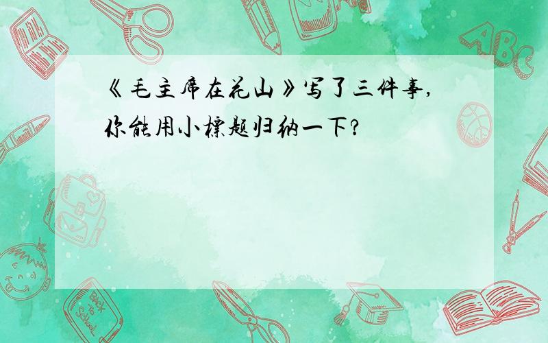 《毛主席在花山》写了三件事,你能用小标题归纳一下?