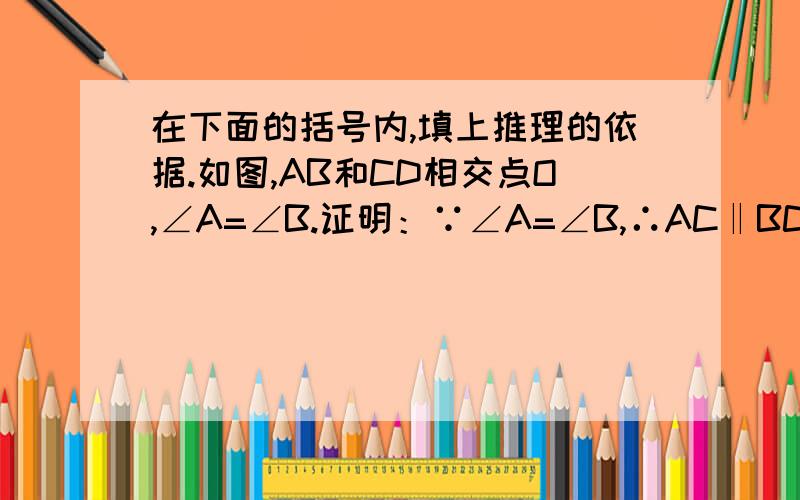 在下面的括号内,填上推理的依据.如图,AB和CD相交点O,∠A=∠B.证明：∵∠A=∠B,∴AC‖BC（                                               ）∴∠C=∠D（                                                ）