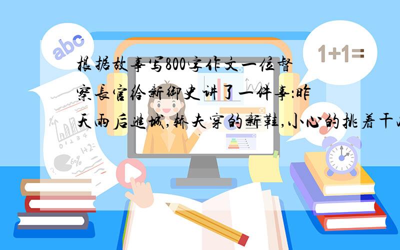 根据故事写800字作文一位督察长官给新御史讲了一件事：昨天雨后进城,轿夫穿的新鞋,小心的挑着干净地走,一不小心踩到泥里,于是便不再顾及新鞋.一御史听到说：“终生不敢忘”.大哥，这