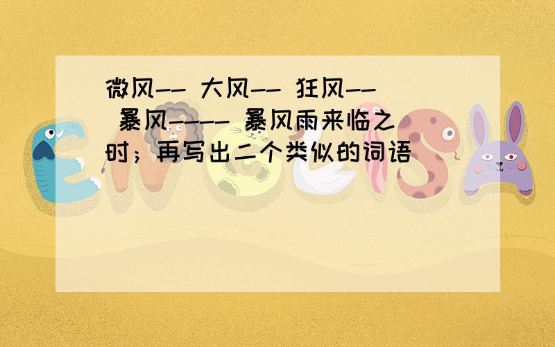 微风-- 大风-- 狂风-- 暴风---- 暴风雨来临之时；再写出二个类似的词语