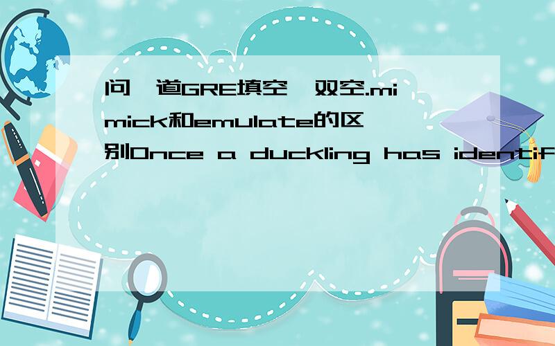 问一道GRE填空,双空.mimick和emulate的区别Once a duckling has identified a parent,the instinctive bond become a powerful (channel) for additional learning since,by ( ) the parent,the duckling can aquire further information that is not geneti