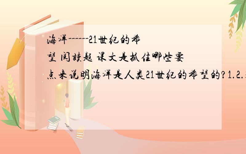 海洋------21世纪的希望 阅读题 课文是抓住哪些要点来说明海洋是人类21世纪的希望的?1.2.3.4.5.要详细的五点,好就给!